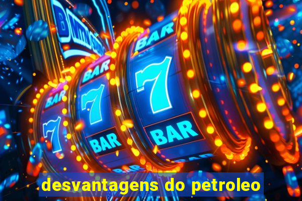 desvantagens do petroleo